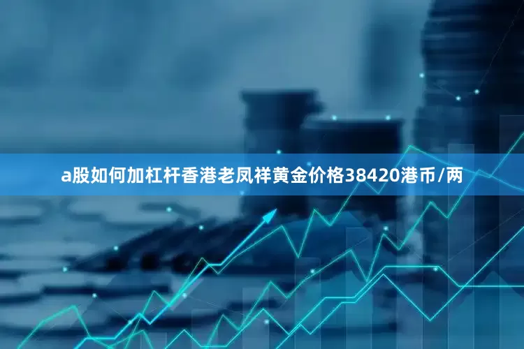 a股如何加杠杆香港老凤祥黄金价格38420港币/两