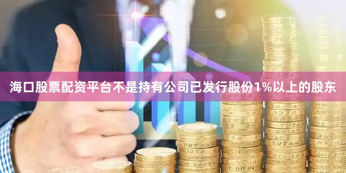 海口股票配资平台不是持有公司已发行股份1%以上的股东