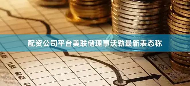 配资公司平台美联储理事沃勒最新表态称