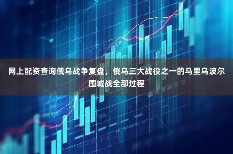 网上配资查询俄乌战争复盘，俄乌三大战役之一的马里乌波尔围城战全部过程