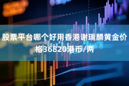 股票平台哪个好用香港谢瑞麟黄金价格36820港币/两