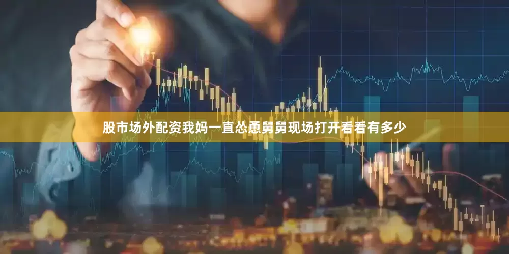股市场外配资我妈一直怂恿舅舅现场打开看看有多少