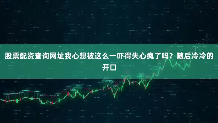 股票配资查询网址我心想被这么一吓得失心疯了吗？随后冷冷的开口