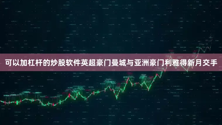 可以加杠杆的炒股软件英超豪门曼城与亚洲豪门利雅得新月交手