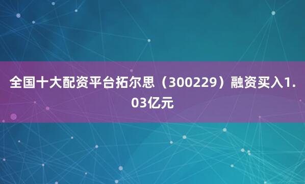 全国十大配资平台拓尔思（300229）融资买入1.03亿元