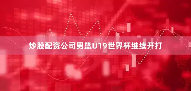 炒股配资公司男篮U19世界杯继续开打