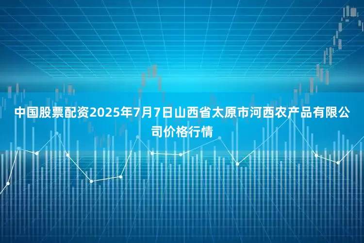 中国股票配资2025年7月7日山西省太原市河西农产品有限公司价格行情
