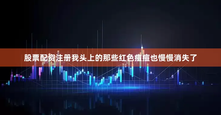 股票配资注册我头上的那些红色痘痘也慢慢消失了
