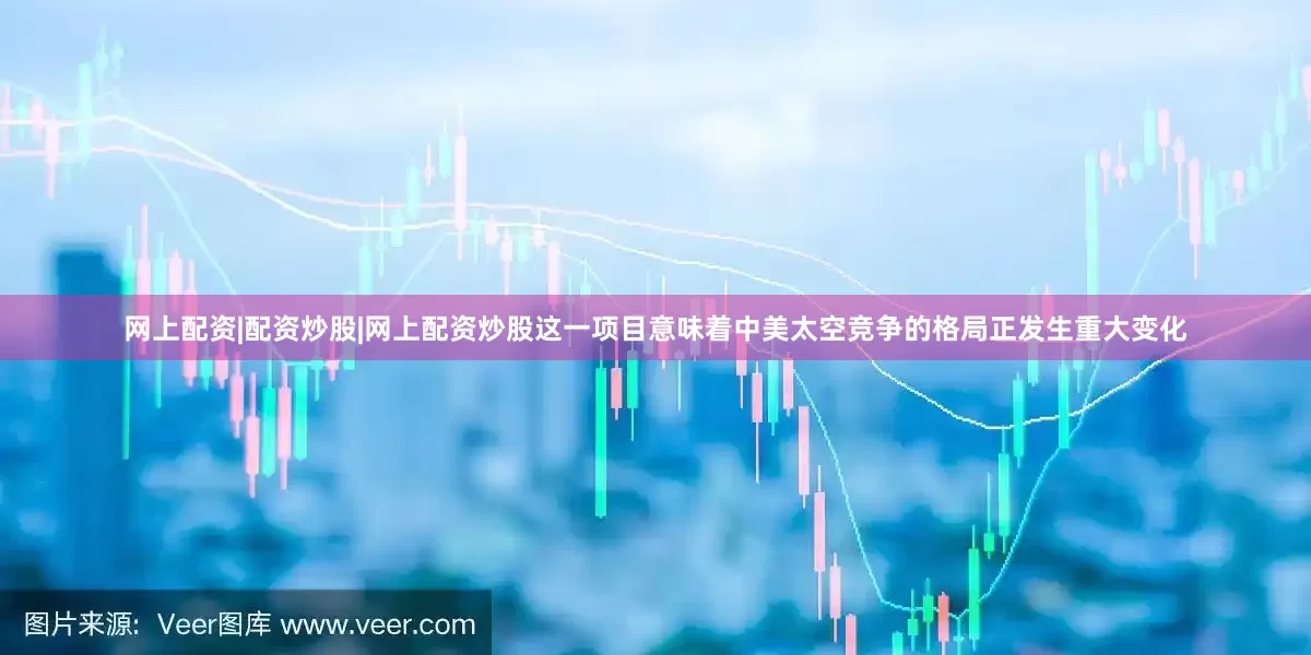 网上配资|配资炒股|网上配资炒股这一项目意味着中美太空竞争的格局正发生重大变化