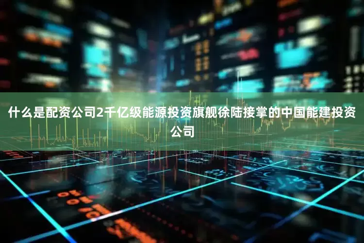 什么是配资公司2千亿级能源投资旗舰徐陆接掌的中国能建投资公司