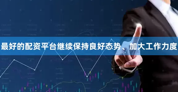 最好的配资平台继续保持良好态势、加大工作力度