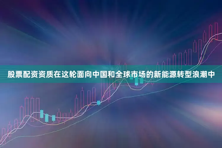 股票配资资质在这轮面向中国和全球市场的新能源转型浪潮中