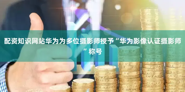 配资知识网站华为为多位摄影师授予“华为影像认证摄影师”称号